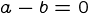{a-b=0}